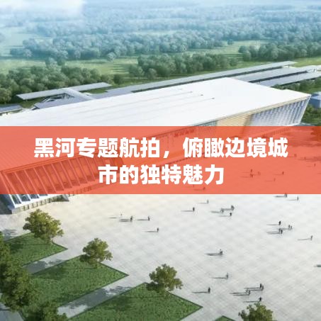 黑河專題航拍，俯瞰邊境城市的獨特魅力