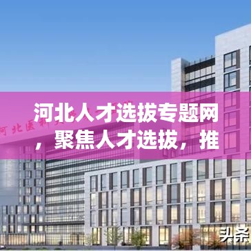 河北人才選拔專題網(wǎng)，聚焦人才選拔，推動(dòng)河北發(fā)展