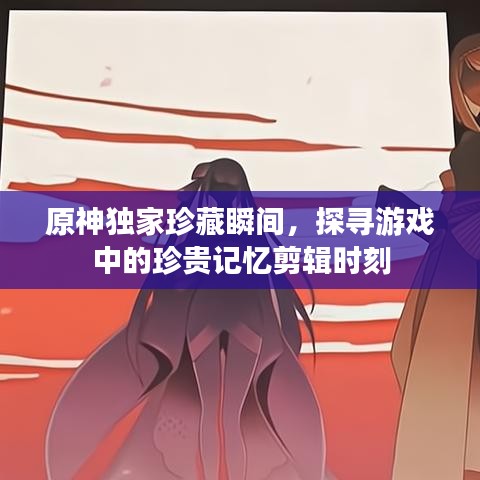 原神獨家珍藏瞬間，探尋游戲中的珍貴記憶剪輯時刻
