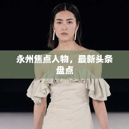 永州焦點(diǎn)人物，最新頭條盤(pán)點(diǎn)