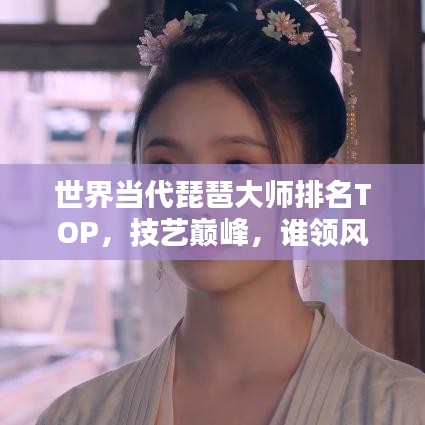 世界當(dāng)代琵琶大師排名TOP，技藝巔峰，誰領(lǐng)風(fēng)騷？