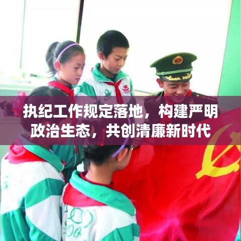 執(zhí)紀(jì)工作規(guī)定落地，構(gòu)建嚴(yán)明政治生態(tài)，共創(chuàng)清廉新時代