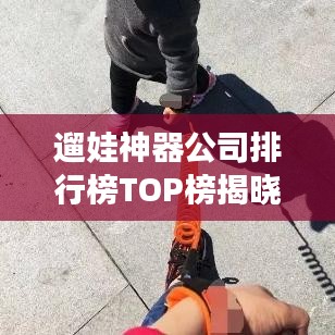 遛娃神器公司排行榜TOP榜揭曉！