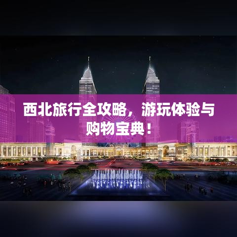 西北旅行全攻略，游玩體驗(yàn)與購(gòu)物寶典！