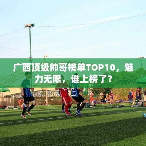 廣西頂級帥哥榜單TOP10，魅力無限，誰上榜了？