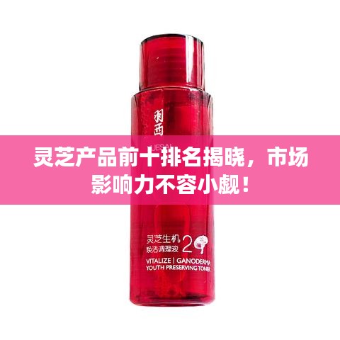 靈芝產(chǎn)品前十排名揭曉，市場影響力不容小覷！