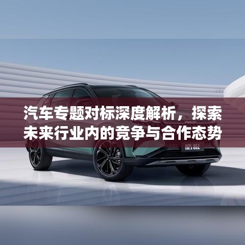 汽車專題對(duì)標(biāo)深度解析，探索未來(lái)行業(yè)內(nèi)的競(jìng)爭(zhēng)與合作態(tài)勢(shì)