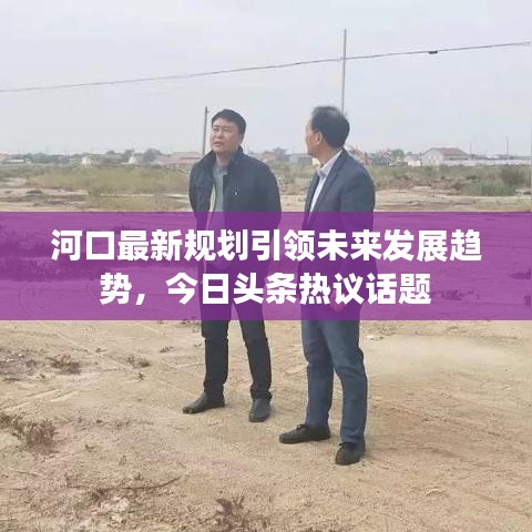 河口最新規(guī)劃引領(lǐng)未來發(fā)展趨勢(shì)，今日頭條熱議話題