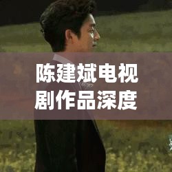 陳建斌電視劇作品深度解析與百度觀察，探尋熒屏魅力之源