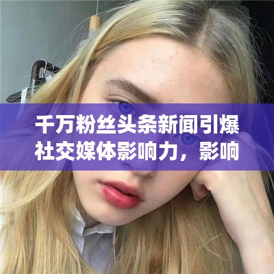 千萬(wàn)粉絲頭條新聞引爆社交媒體影響力，影響力再掀熱潮！