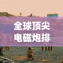 全球頂尖電磁炮排行榜，威力無窮，誰與爭鋒？