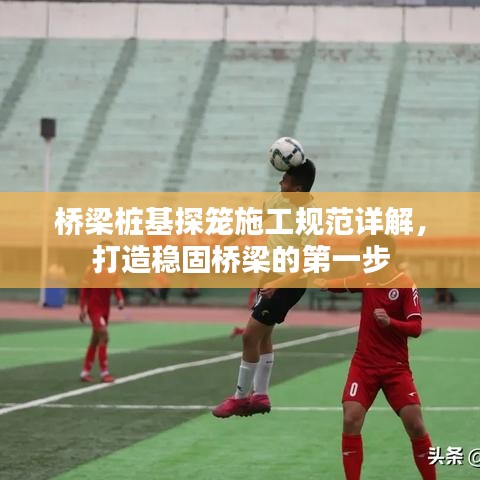 橋梁樁基探籠施工規(guī)范詳解，打造穩(wěn)固橋梁的第一步